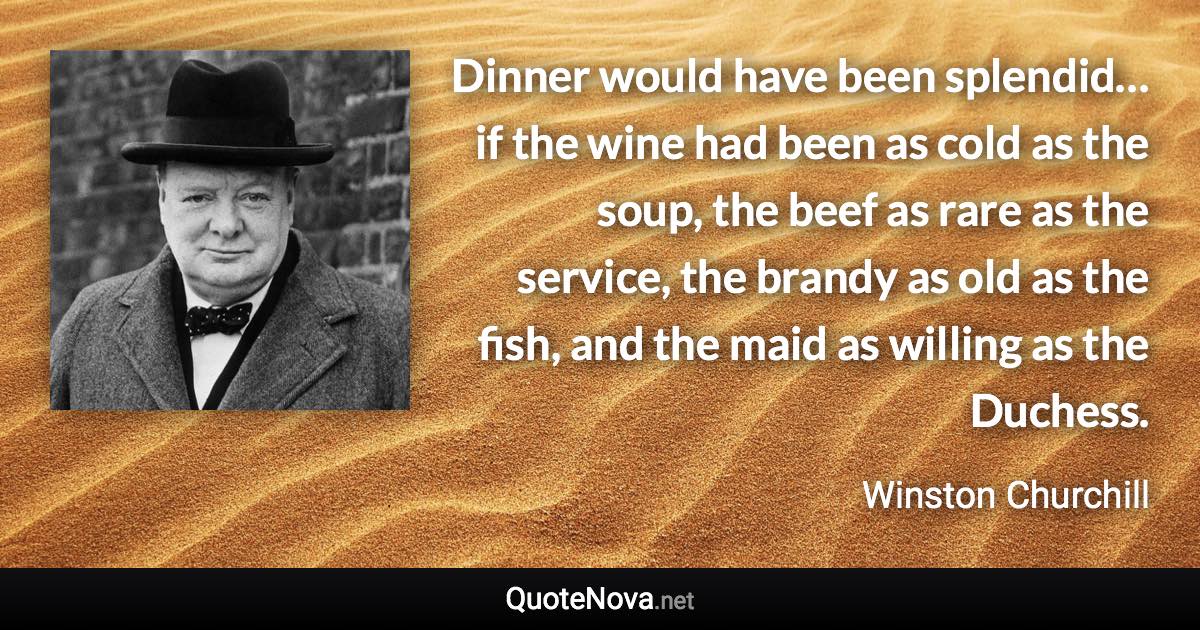 Dinner would have been splendid… if the wine had been as cold as the soup, the beef as rare as the service, the brandy as old as the fish, and the maid as willing as the Duchess. - Winston Churchill quote