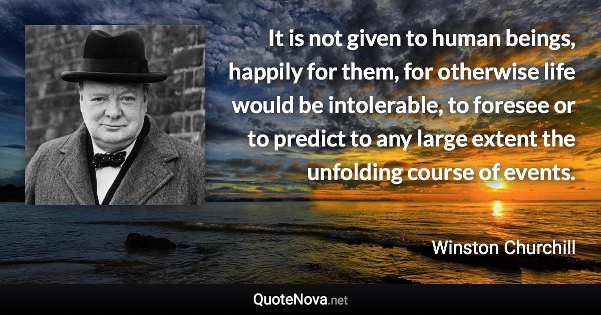 It is not given to human beings, happily for them, for otherwise life would be intolerable, to foresee or to predict to any large extent the unfolding course of events. - Winston Churchill quote