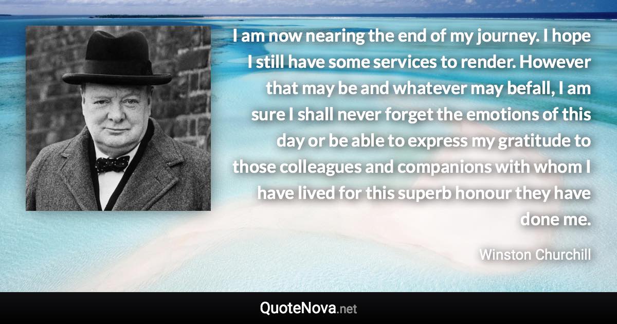 I am now nearing the end of my journey. I hope I still have some services to render. However that may be and whatever may befall, I am sure I shall never forget the emotions of this day or be able to express my gratitude to those colleagues and companions with whom I have lived for this superb honour they have done me. - Winston Churchill quote