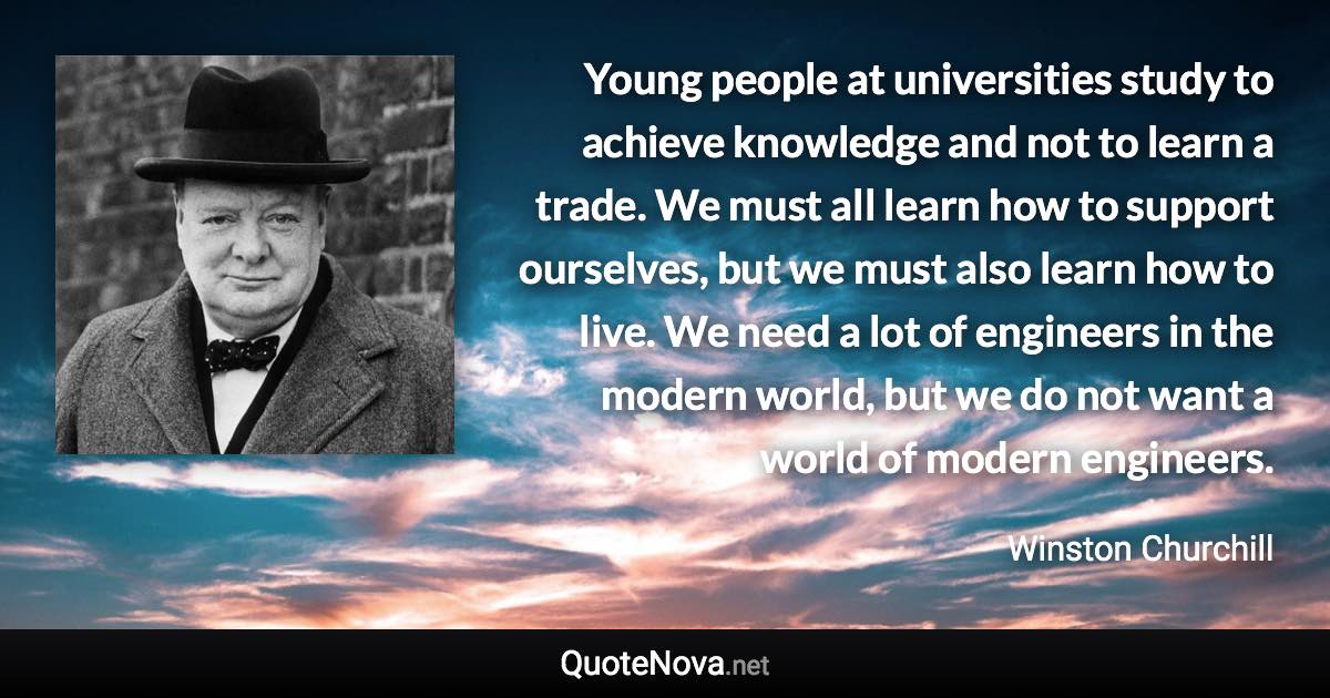 Young people at universities study to achieve knowledge and not to learn a trade. We must all learn how to support ourselves, but we must also learn how to live. We need a lot of engineers in the modern world, but we do not want a world of modern engineers. - Winston Churchill quote