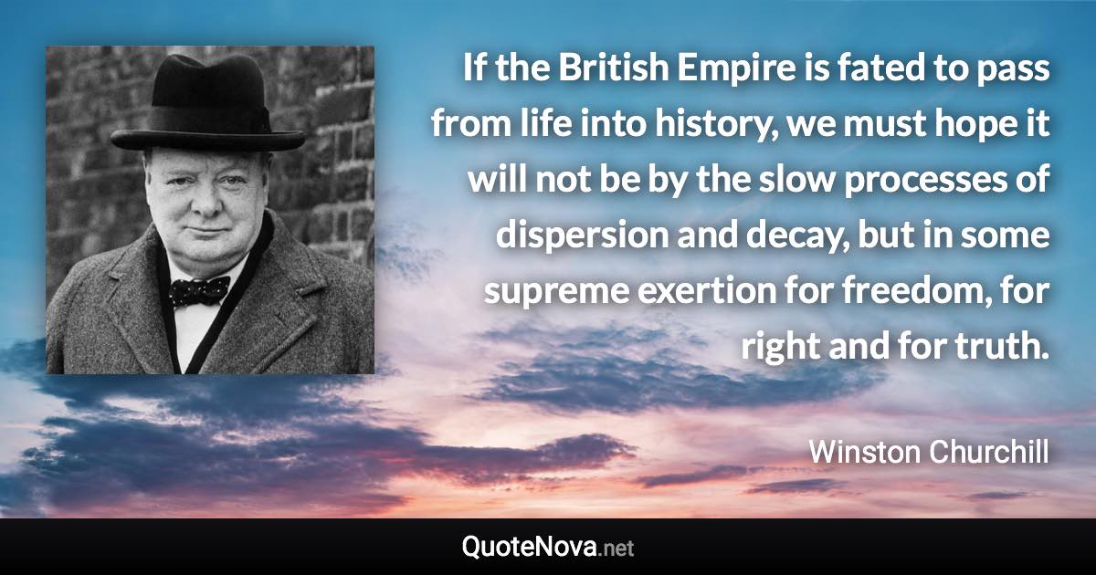 If the British Empire is fated to pass from life into history, we must hope it will not be by the slow processes of dispersion and decay, but in some supreme exertion for freedom, for right and for truth. - Winston Churchill quote