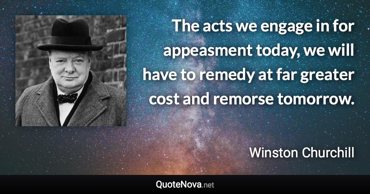 The acts we engage in for appeasment today, we will have to remedy at far greater cost and remorse tomorrow. - Winston Churchill quote