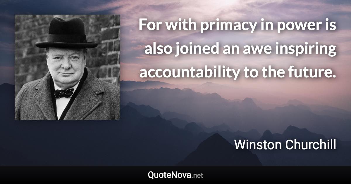 For with primacy in power is also joined an awe inspiring accountability to the future. - Winston Churchill quote