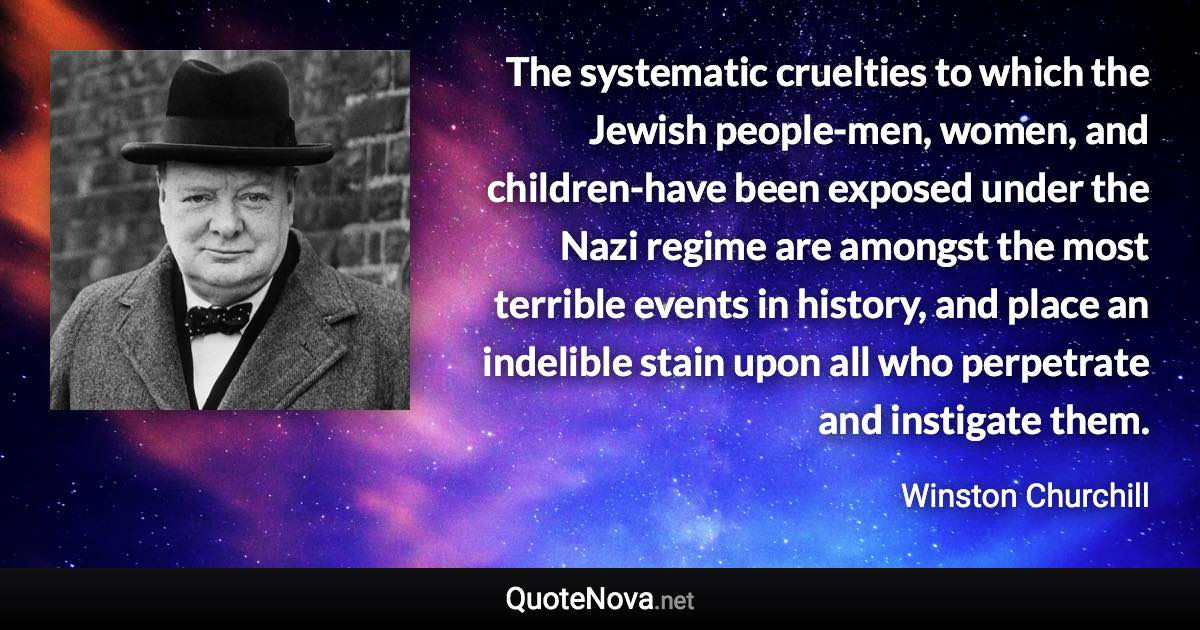 The systematic cruelties to which the Jewish people-men, women, and children-have been exposed under the Nazi regime are amongst the most terrible events in history, and place an indelible stain upon all who perpetrate and instigate them. - Winston Churchill quote