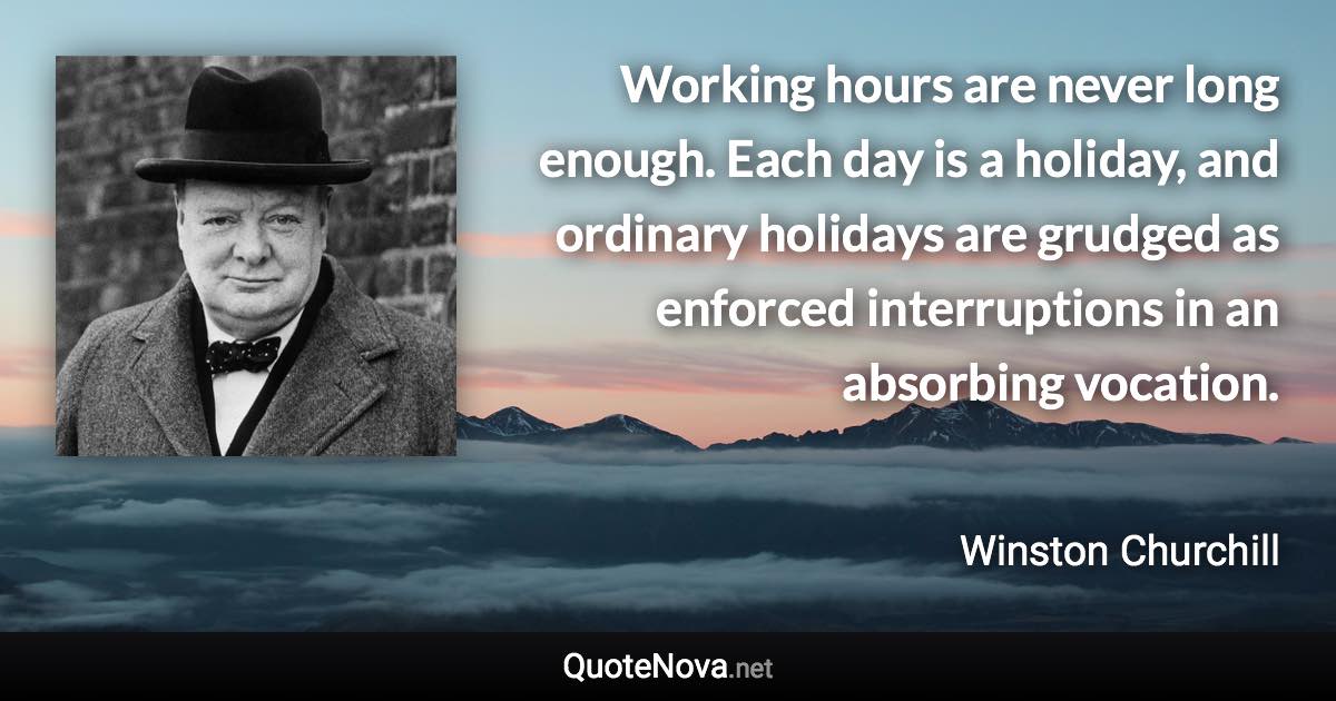 Working hours are never long enough. Each day is a holiday, and ordinary holidays are grudged as enforced interruptions in an absorbing vocation. - Winston Churchill quote