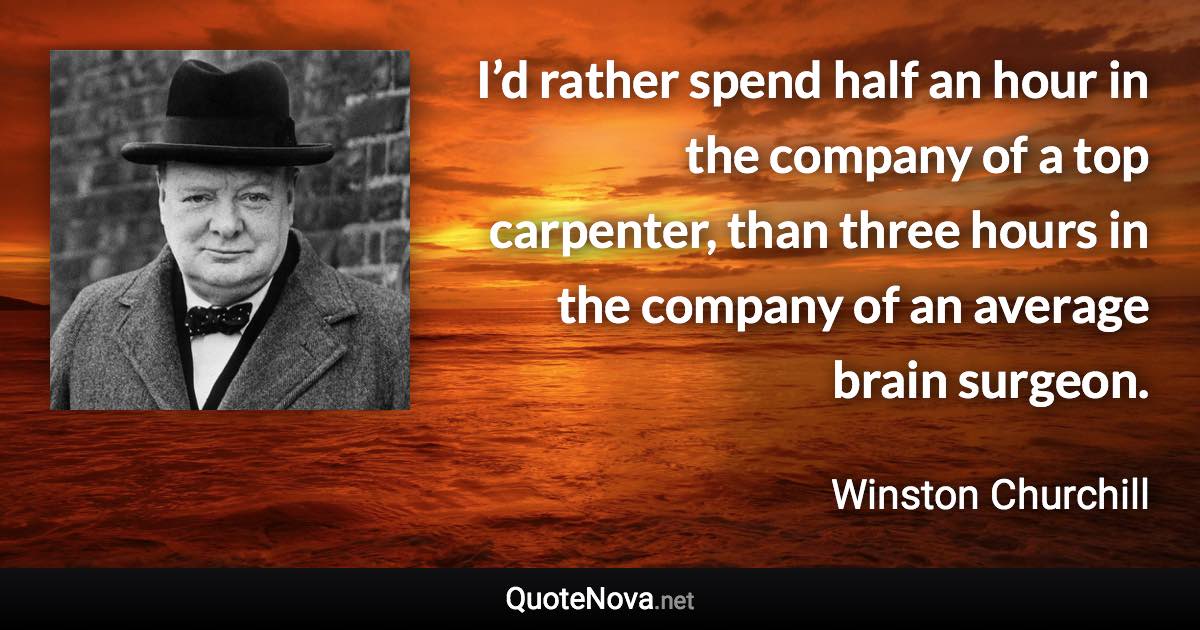 I’d rather spend half an hour in the company of a top carpenter, than three hours in the company of an average brain surgeon. - Winston Churchill quote