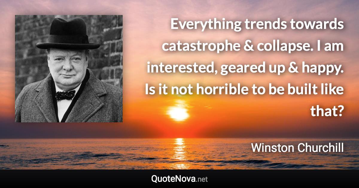 Everything trends towards catastrophe & collapse. I am interested, geared up & happy. Is it not horrible to be built like that? - Winston Churchill quote