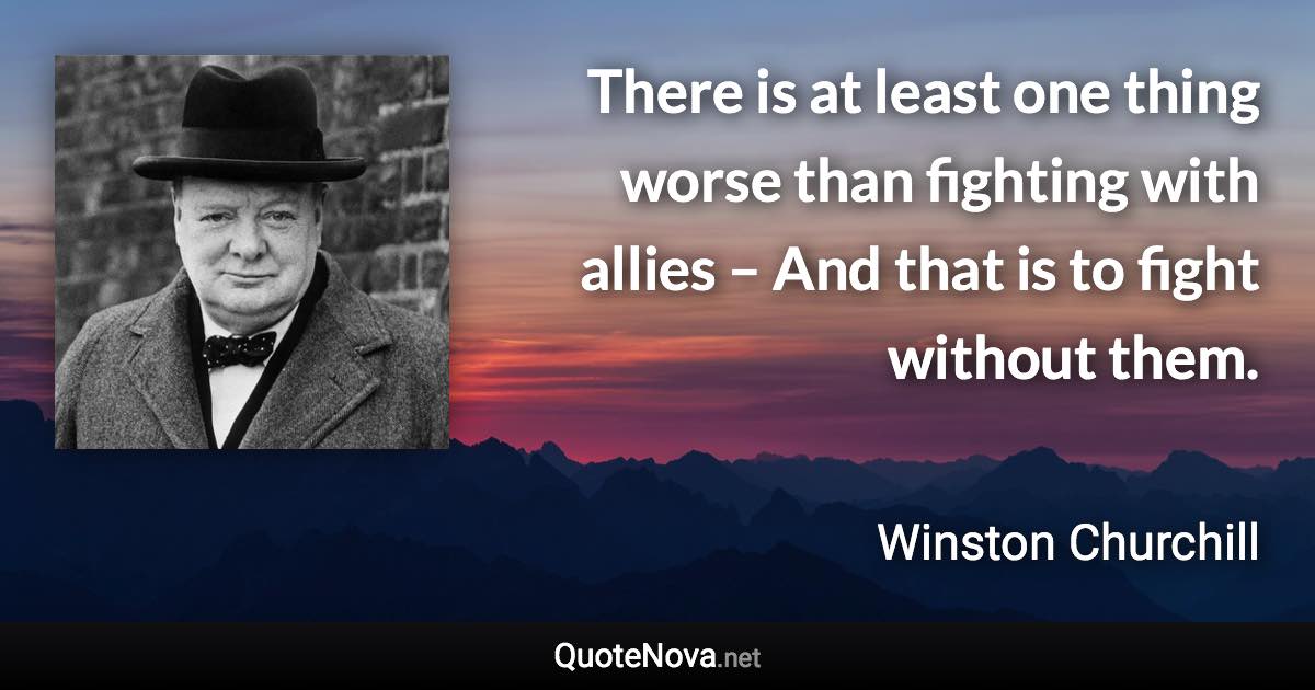 There is at least one thing worse than fighting with allies – And that is to fight without them. - Winston Churchill quote