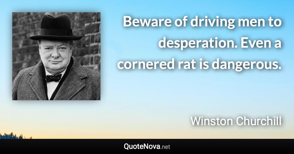 Beware of driving men to desperation. Even a cornered rat is dangerous. - Winston Churchill quote