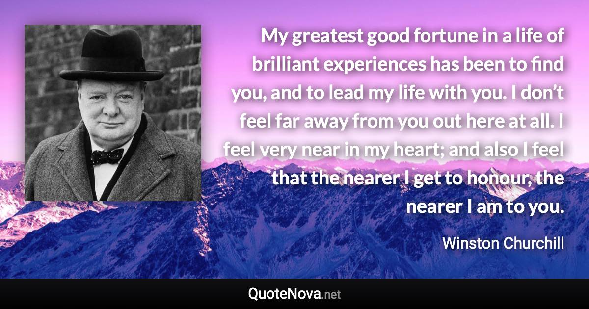 My greatest good fortune in a life of brilliant experiences has been to find you, and to lead my life with you. I don’t feel far away from you out here at all. I feel very near in my heart; and also I feel that the nearer I get to honour, the nearer I am to you. - Winston Churchill quote