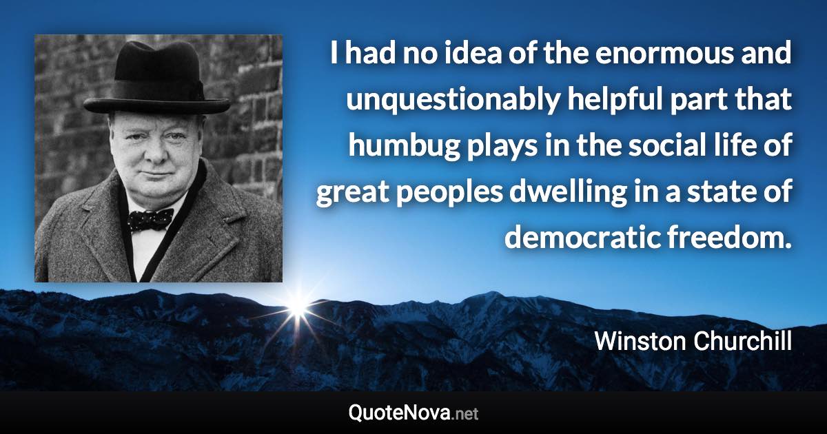 I had no idea of the enormous and unquestionably helpful part that humbug plays in the social life of great peoples dwelling in a state of democratic freedom. - Winston Churchill quote