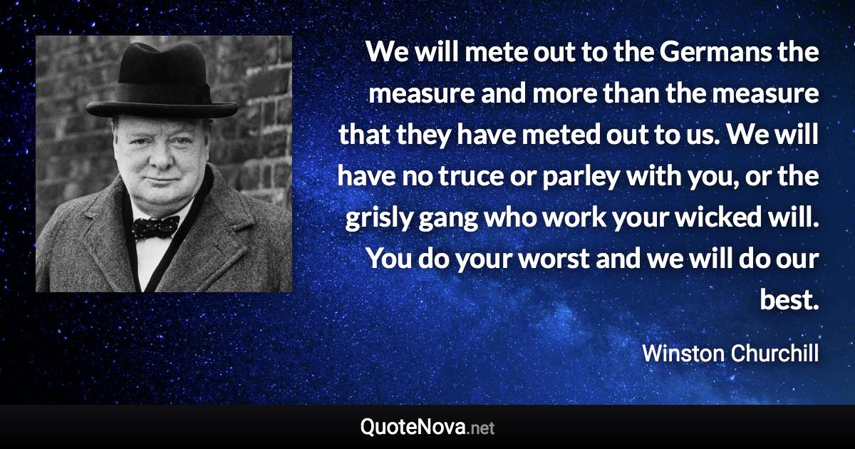 We will mete out to the Germans the measure and more than the measure that they have meted out to us. We will have no truce or parley with you, or the grisly gang who work your wicked will. You do your worst and we will do our best. - Winston Churchill quote