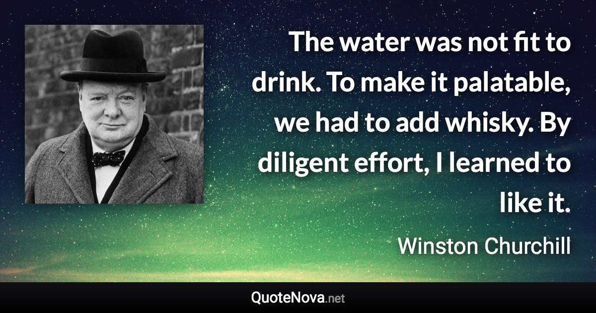 The water was not fit to drink. To make it palatable, we had to add whisky. By diligent effort, I learned to like it. - Winston Churchill quote