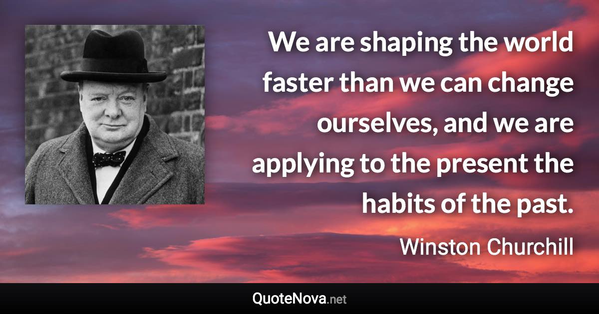 We are shaping the world faster than we can change ourselves, and we are applying to the present the habits of the past. - Winston Churchill quote