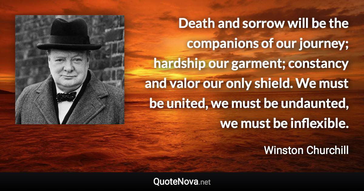 Death and sorrow will be the companions of our journey; hardship our garment; constancy and valor our only shield. We must be united, we must be undaunted, we must be inflexible. - Winston Churchill quote