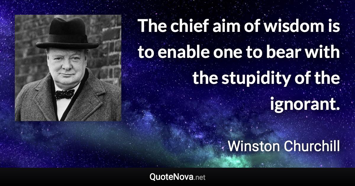 The chief aim of wisdom is to enable one to bear with the stupidity of the ignorant. - Winston Churchill quote