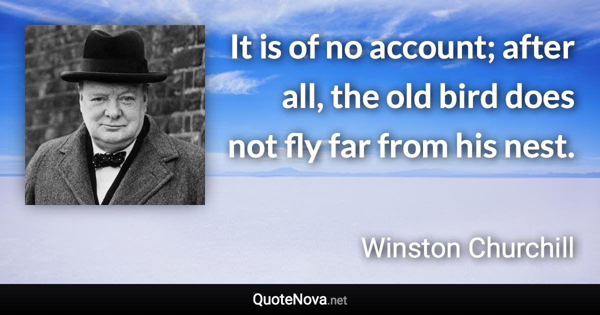 It is of no account; after all, the old bird does not fly far from his nest. - Winston Churchill quote