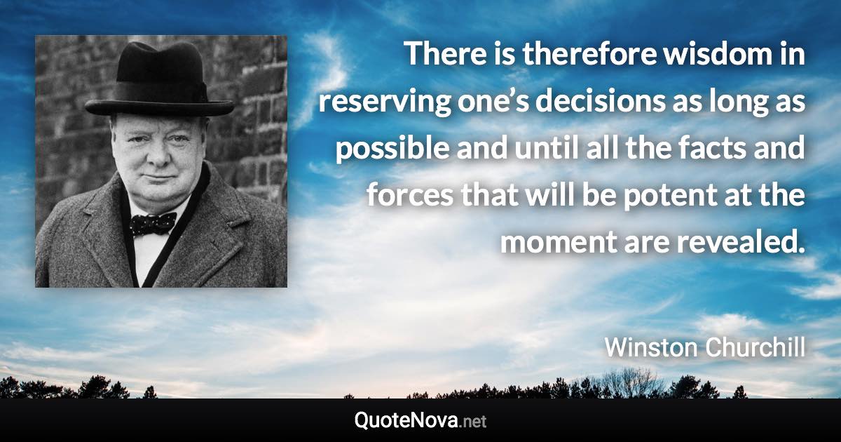 There is therefore wisdom in reserving one’s decisions as long as possible and until all the facts and forces that will be potent at the moment are revealed. - Winston Churchill quote