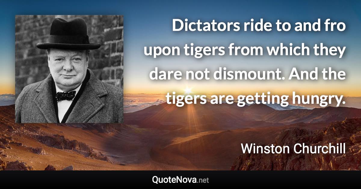 Dictators ride to and fro upon tigers from which they dare not dismount. And the tigers are getting hungry. - Winston Churchill quote