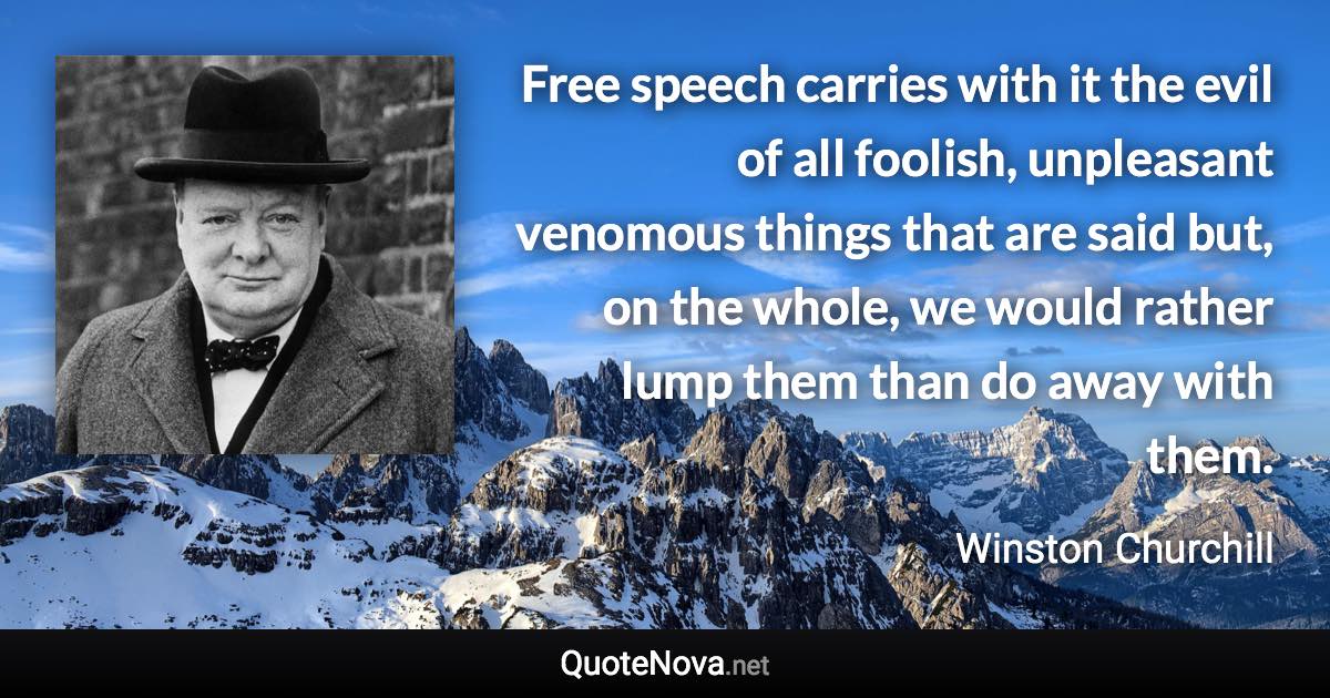 Free speech carries with it the evil of all foolish, unpleasant venomous things that are said but, on the whole, we would rather lump them than do away with them. - Winston Churchill quote