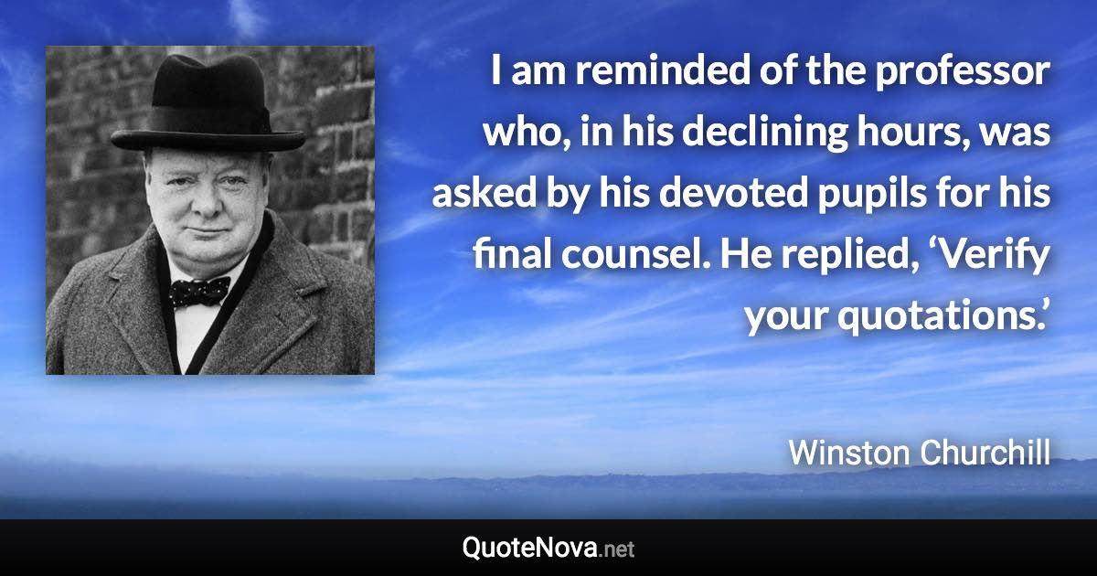 I am reminded of the professor who, in his declining hours, was asked by his devoted pupils for his final counsel. He replied, ‘Verify your quotations.’ - Winston Churchill quote