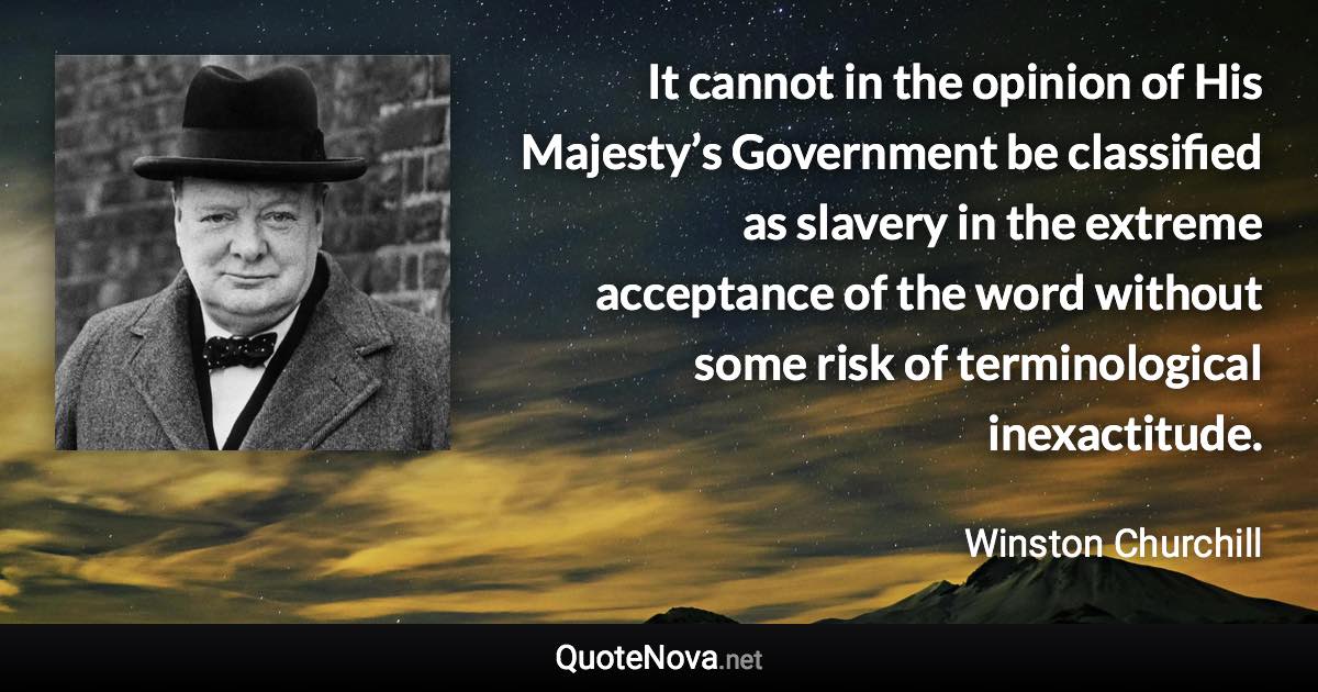 It cannot in the opinion of His Majesty’s Government be classified as slavery in the extreme acceptance of the word without some risk of terminological inexactitude. - Winston Churchill quote