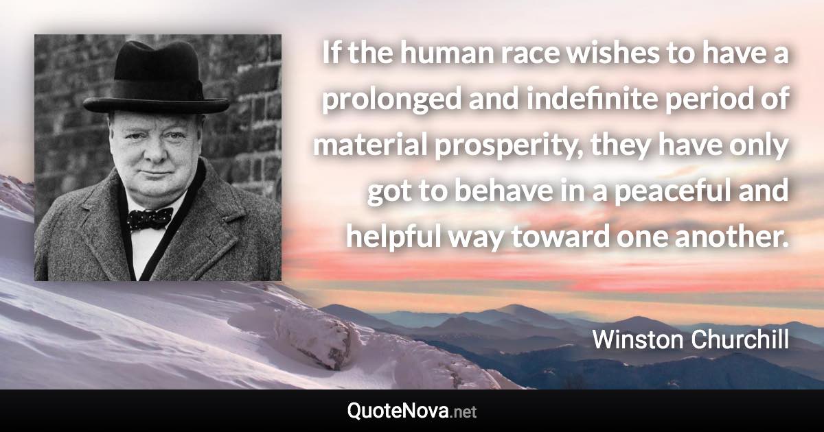 If the human race wishes to have a prolonged and indefinite period of material prosperity, they have only got to behave in a peaceful and helpful way toward one another. - Winston Churchill quote