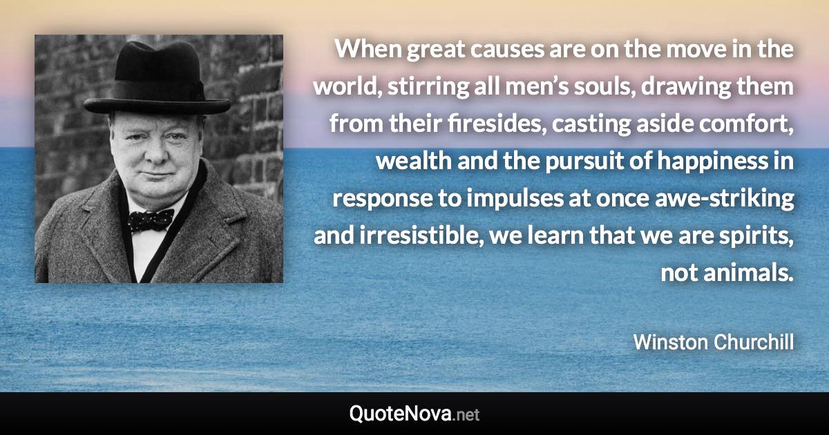 When great causes are on the move in the world, stirring all men’s souls, drawing them from their firesides, casting aside comfort, wealth and the pursuit of happiness in response to impulses at once awe-striking and irresistible, we learn that we are spirits, not animals. - Winston Churchill quote
