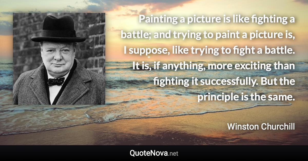 Painting a picture is like fighting a battle; and trying to paint a picture is, I suppose, like trying to fight a battle. It is, if anything, more exciting than fighting it successfully. But the principle is the same. - Winston Churchill quote