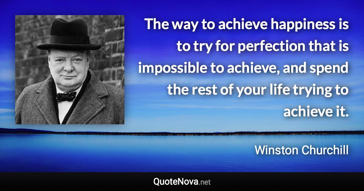 The way to achieve happiness is to try for perfection that is impossible to achieve, and spend the rest of your life trying to achieve it. - Winston Churchill quote