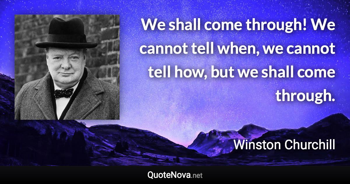 We shall come through! We cannot tell when, we cannot tell how, but we shall come through. - Winston Churchill quote