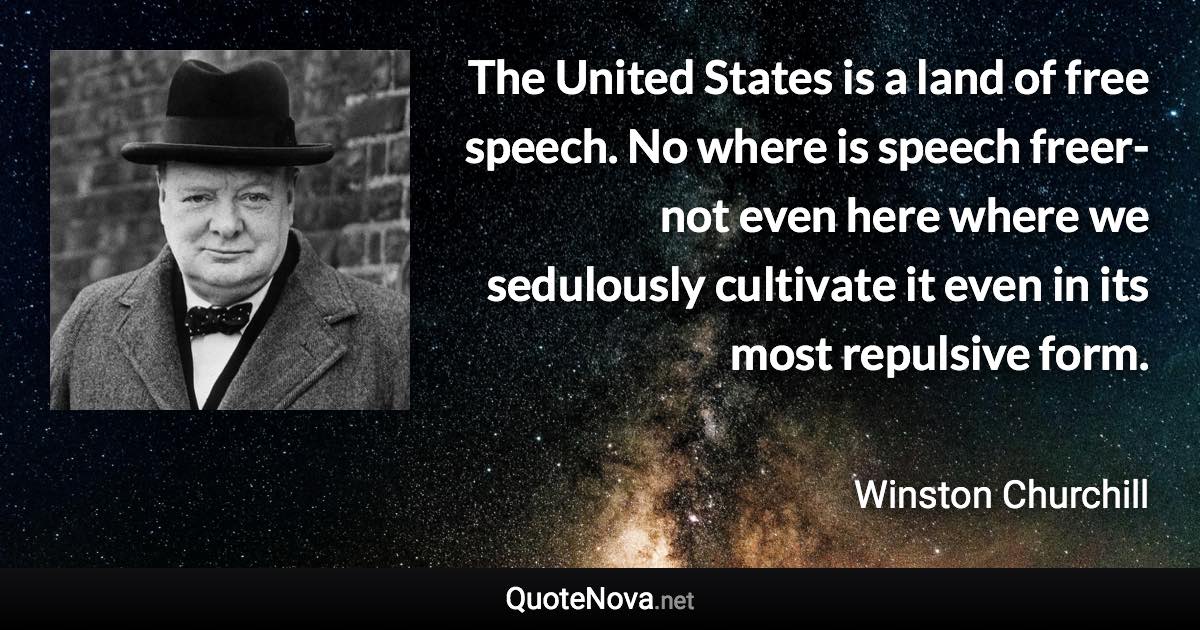 The United States is a land of free speech. No where is speech freer-not even here where we sedulously cultivate it even in its most repulsive form. - Winston Churchill quote
