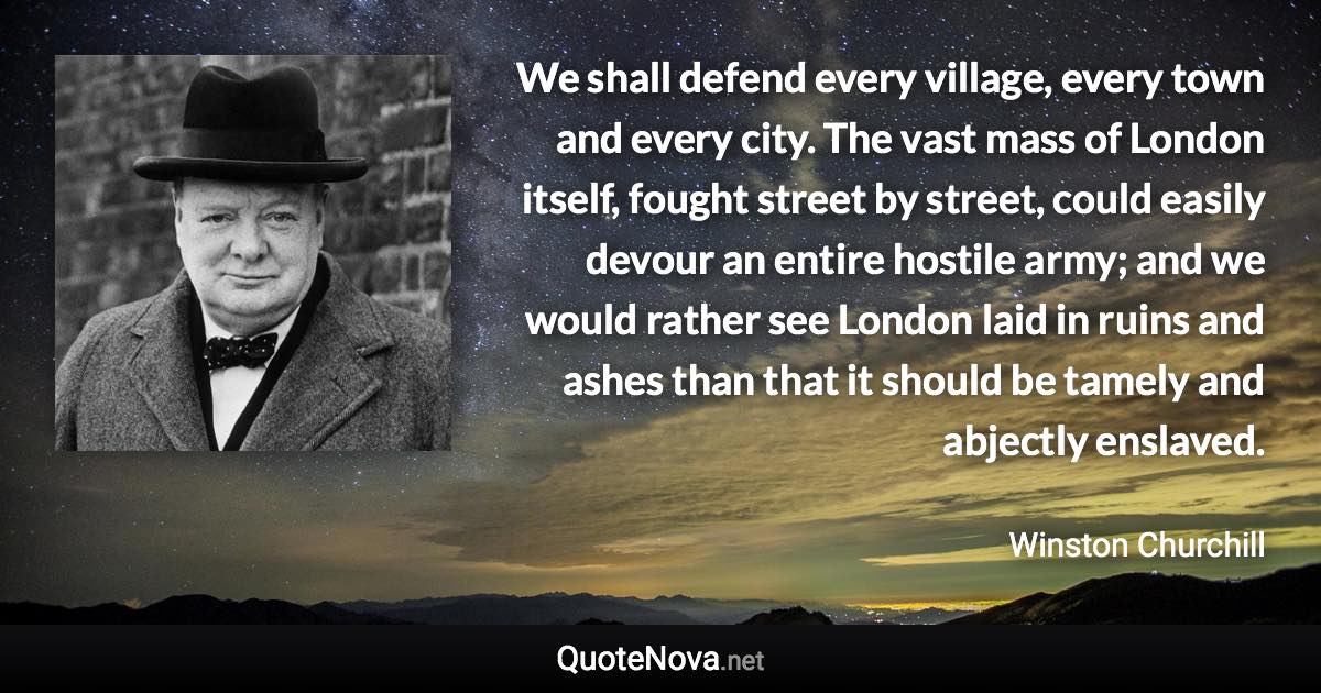We shall defend every village, every town and every city. The vast mass of London itself, fought street by street, could easily devour an entire hostile army; and we would rather see London laid in ruins and ashes than that it should be tamely and abjectly enslaved. - Winston Churchill quote