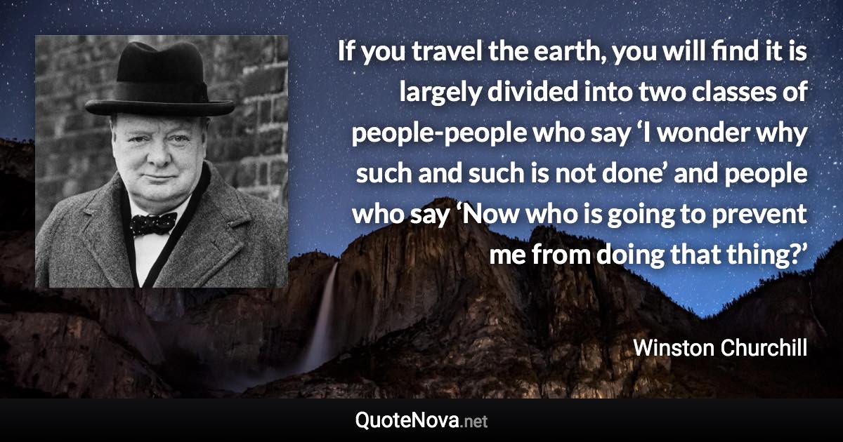 If you travel the earth, you will find it is largely divided into two classes of people-people who say ‘I wonder why such and such is not done’ and people who say ‘Now who is going to prevent me from doing that thing?’ - Winston Churchill quote