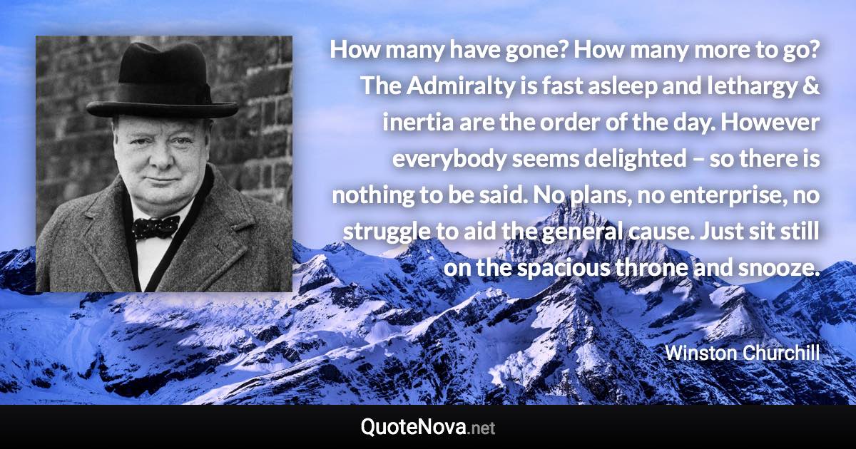 How many have gone? How many more to go? The Admiralty is fast asleep and lethargy & inertia are the order of the day. However everybody seems delighted – so there is nothing to be said. No plans, no enterprise, no struggle to aid the general cause. Just sit still on the spacious throne and snooze. - Winston Churchill quote