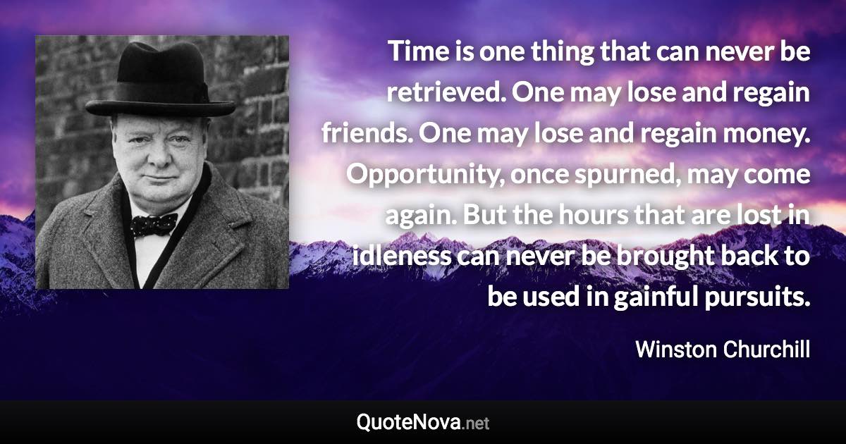 Time is one thing that can never be retrieved. One may lose and regain friends. One may lose and regain money. Opportunity, once spurned, may come again. But the hours that are lost in idleness can never be brought back to be used in gainful pursuits. - Winston Churchill quote