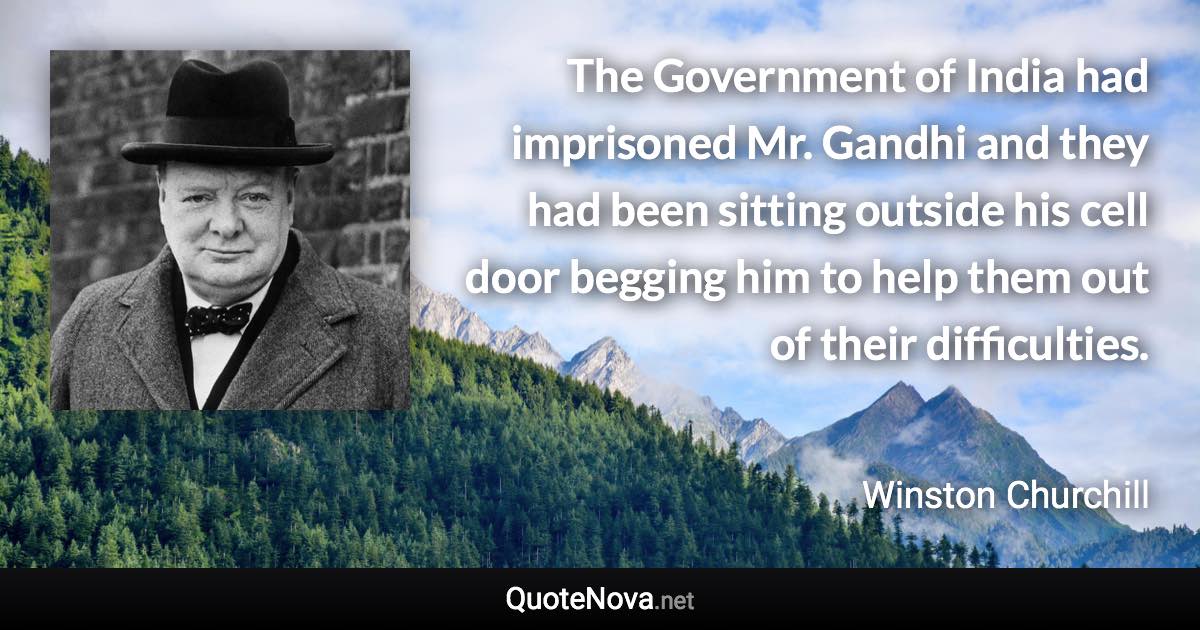 The Government of India had imprisoned Mr. Gandhi and they had been sitting outside his cell door begging him to help them out of their difficulties. - Winston Churchill quote
