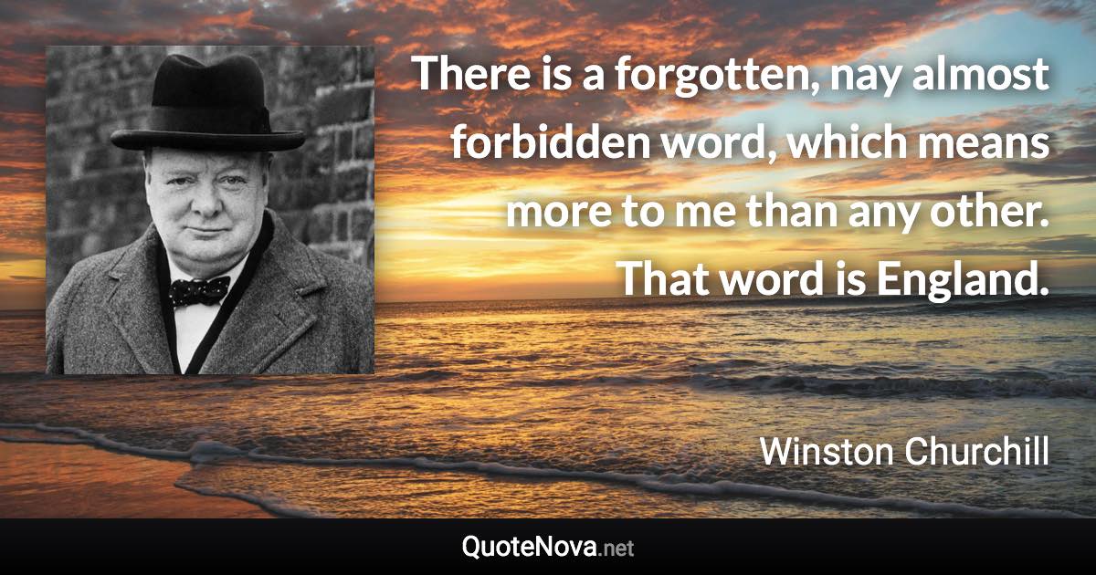 There is a forgotten, nay almost forbidden word, which means more to me than any other. That word is England. - Winston Churchill quote