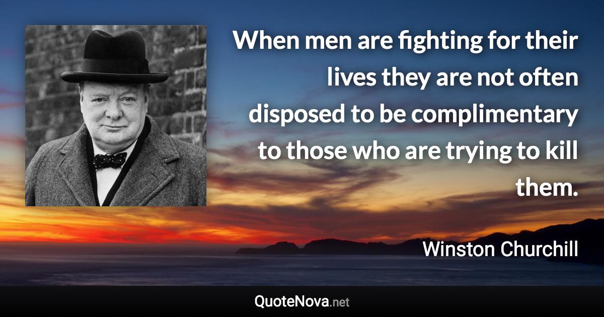 When men are fighting for their lives they are not often disposed to be complimentary to those who are trying to kill them. - Winston Churchill quote