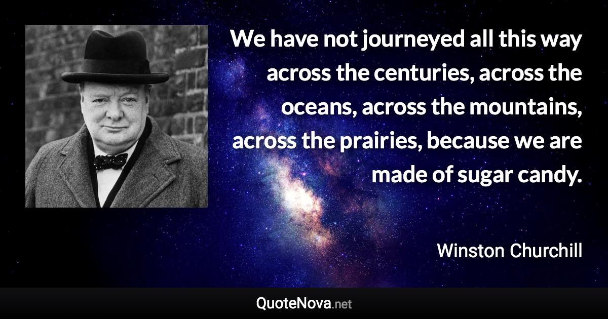 We have not journeyed all this way across the centuries, across the oceans, across the mountains, across the prairies, because we are made of sugar candy. - Winston Churchill quote
