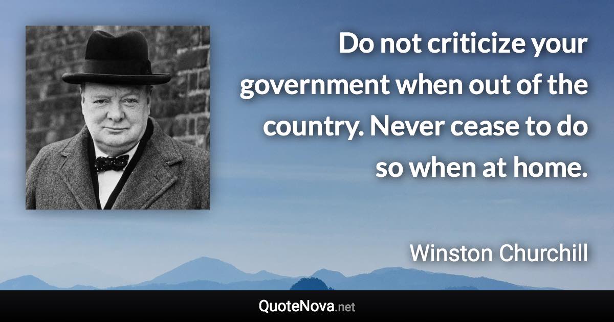 Do not criticize your government when out of the country. Never cease to do so when at home. - Winston Churchill quote