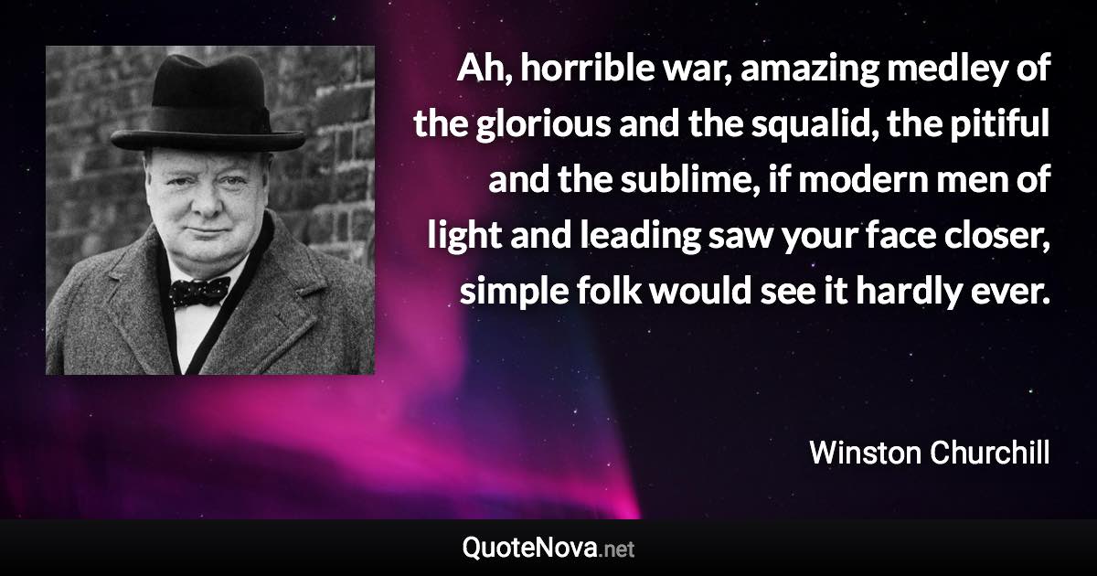 Ah, horrible war, amazing medley of the glorious and the squalid, the pitiful and the sublime, if modern men of light and leading saw your face closer, simple folk would see it hardly ever. - Winston Churchill quote