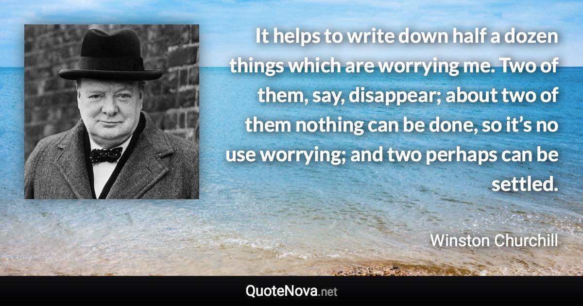 It helps to write down half a dozen things which are worrying me. Two of them, say, disappear; about two of them nothing can be done, so it’s no use worrying; and two perhaps can be settled. - Winston Churchill quote