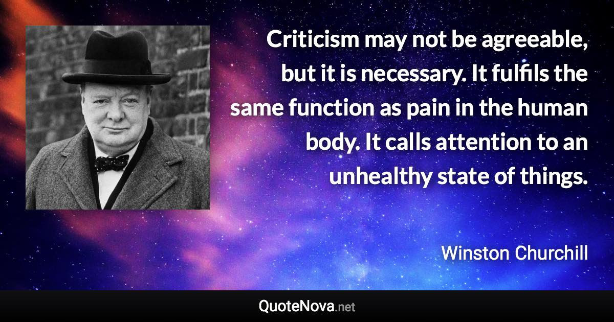 Criticism may not be agreeable, but it is necessary. It fulfils the same function as pain in the human body. It calls attention to an unhealthy state of things. - Winston Churchill quote