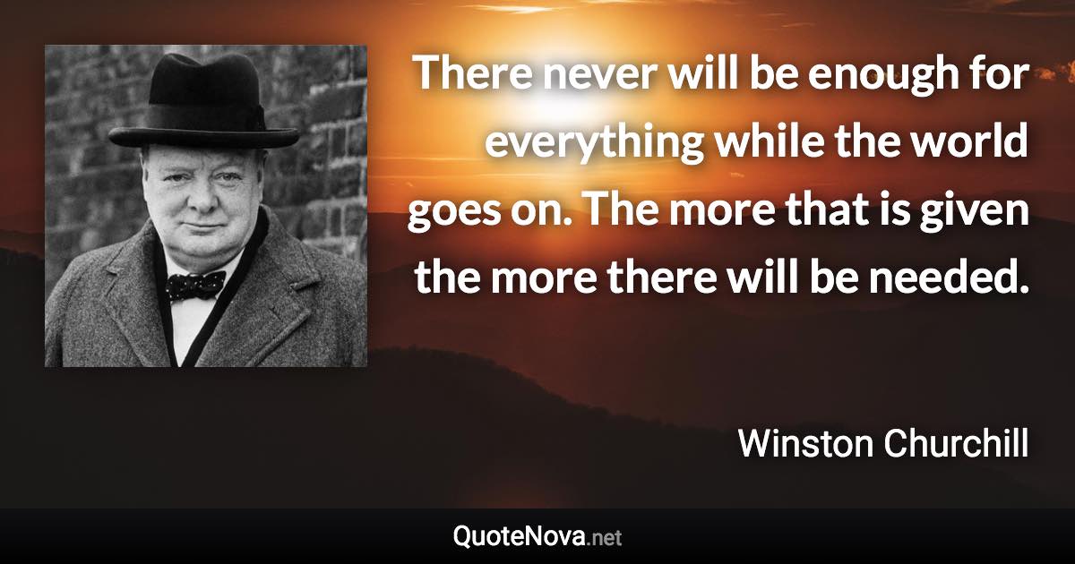 There never will be enough for everything while the world goes on. The more that is given the more there will be needed. - Winston Churchill quote