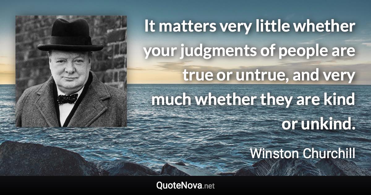 It matters very little whether your judgments of people are true or untrue, and very much whether they are kind or unkind. - Winston Churchill quote