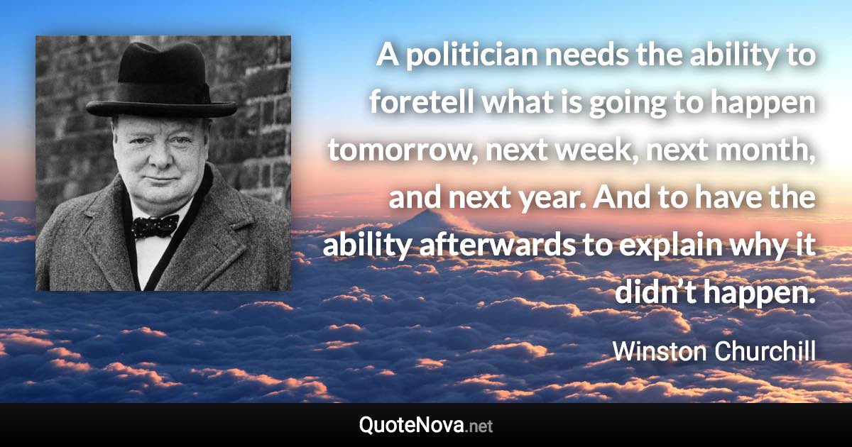 A politician needs the ability to foretell what is going to happen tomorrow, next week, next month, and next year. And to have the ability afterwards to explain why it didn’t happen. - Winston Churchill quote