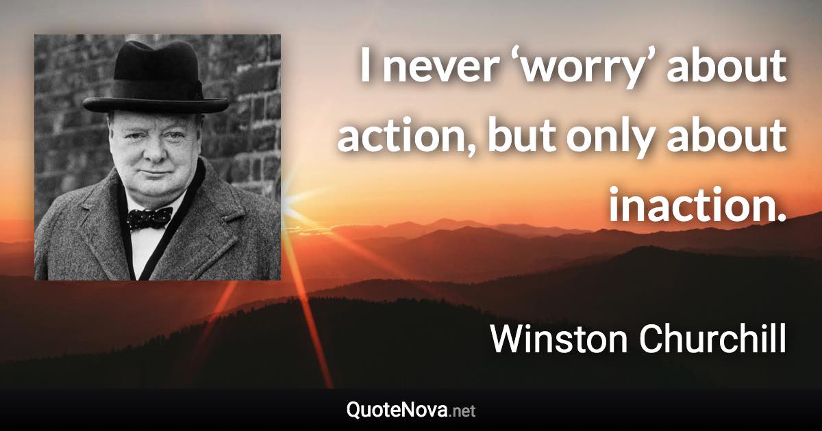 I never ‘worry’ about action, but only about inaction. - Winston Churchill quote
