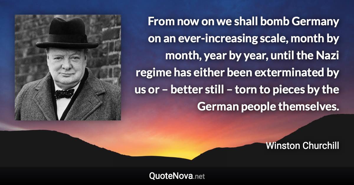 From now on we shall bomb Germany on an ever-increasing scale, month by month, year by year, until the Nazi regime has either been exterminated by us or – better still – torn to pieces by the German people themselves. - Winston Churchill quote