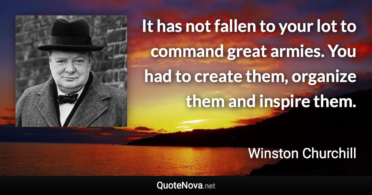 It has not fallen to your lot to command great armies. You had to create them, organize them and inspire them. - Winston Churchill quote